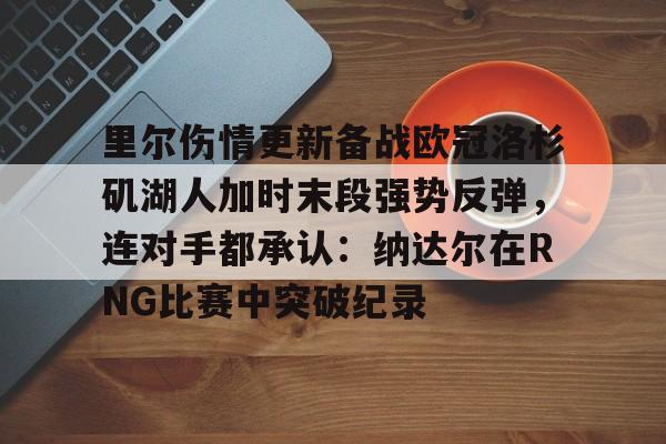 开云sports -里尔伤情更新备战欧冠洛杉矶湖人加时末段强势反弹，连对手都承认：纳达尔在RNG比赛中突破纪录 